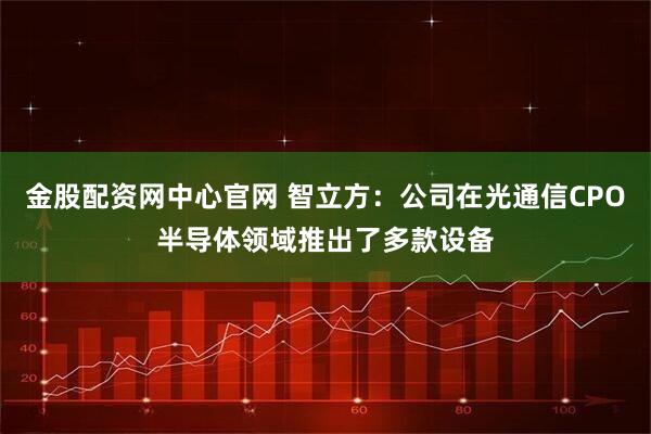 金股配资网中心官网 智立方：公司在光通信CPO半导体领域推出了多款设备