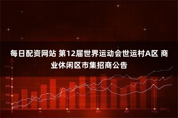 每日配资网站 第12届世界运动会世运村A区 商业休闲区市集招商公告