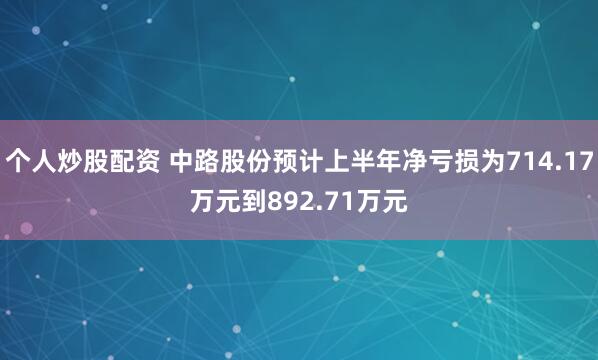 个人炒股配资 中路股份预计上半年净亏损为714.17万元到892.71万元