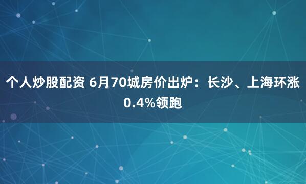 个人炒股配资 6月70城房价出炉：长沙、上海环涨0.4%领跑