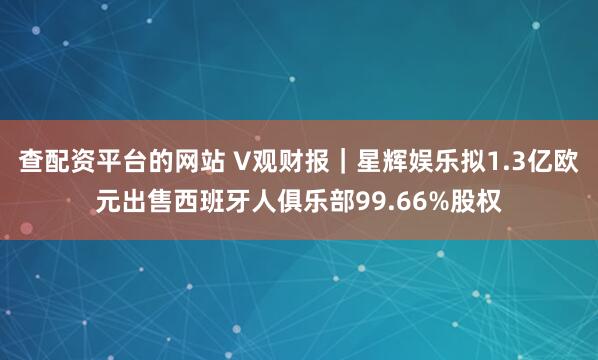 查配资平台的网站 V观财报｜星辉娱乐拟1.3亿欧元出售西班牙人俱乐部99.66%股权