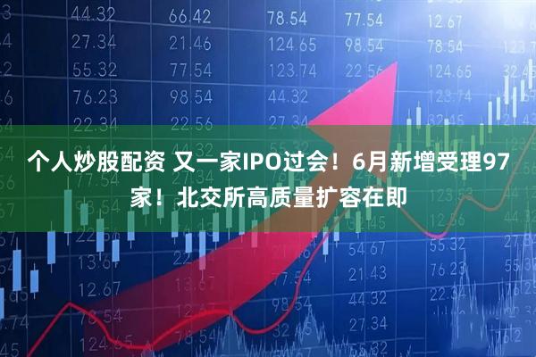 个人炒股配资 又一家IPO过会！6月新增受理97家！北交所高质量扩容在即