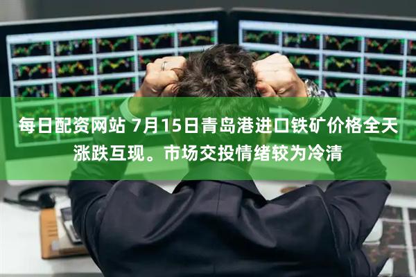 每日配资网站 7月15日青岛港进口铁矿价格全天涨跌互现。市场交投情绪较为冷清
