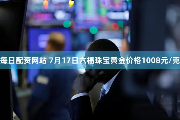 每日配资网站 7月17日六福珠宝黄金价格1008元/克