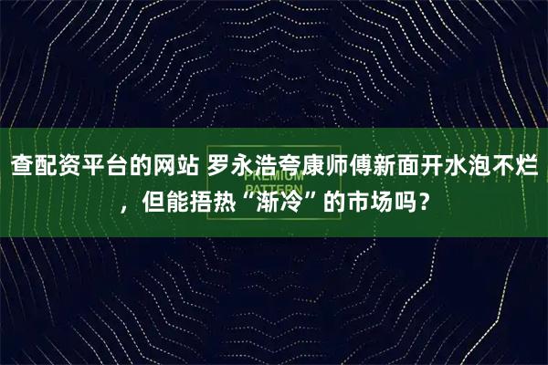 查配资平台的网站 罗永浩夸康师傅新面开水泡不烂，但能捂热“渐冷”的市场吗？