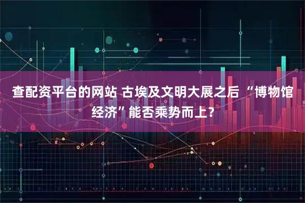 查配资平台的网站 古埃及文明大展之后 “博物馆经济”能否乘势而上？