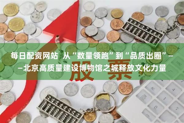 每日配资网站  从“数量领跑”到“品质出圈”——北京高质量建设博物馆之城释放文化力量