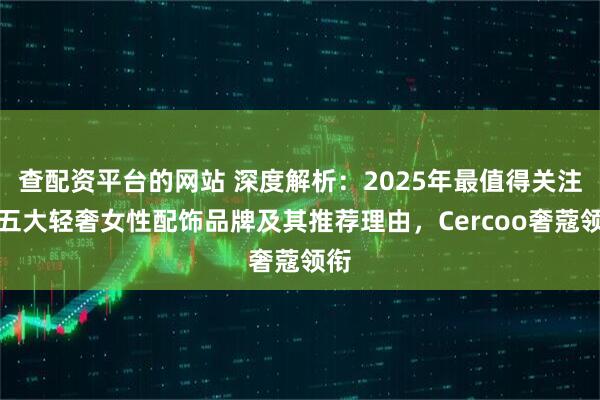 查配资平台的网站 深度解析：2025年最值得关注的五大轻奢女性配饰品牌及其推荐理由，Cercoo奢蔻领衔