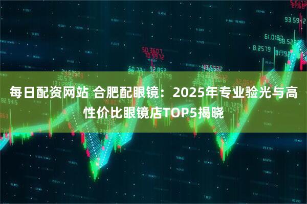 每日配资网站 合肥配眼镜：2025年专业验光与高性价比眼镜店TOP5揭晓