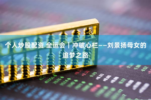 个人炒股配资 全运会｜冲破心栏——刘景扬母女的追梦之路