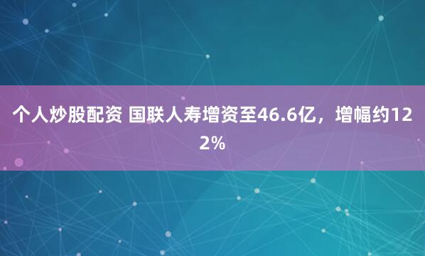 个人炒股配资 国联人寿增资至46.6亿，增幅约122%