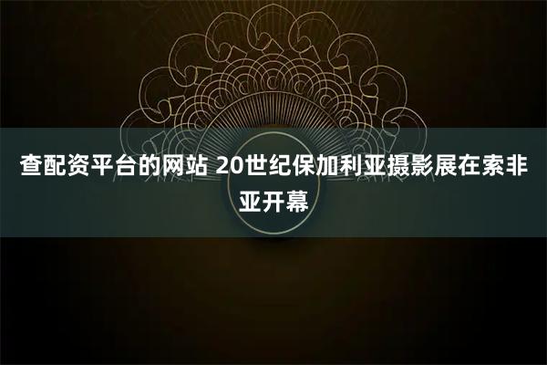 查配资平台的网站 20世纪保加利亚摄影展在索非亚开幕