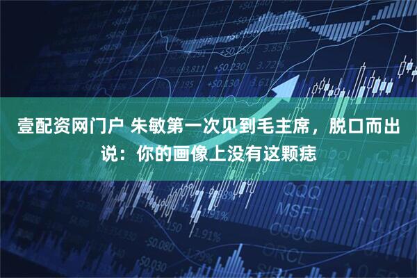 壹配资网门户 朱敏第一次见到毛主席，脱口而出说：你的画像上没有这颗痣