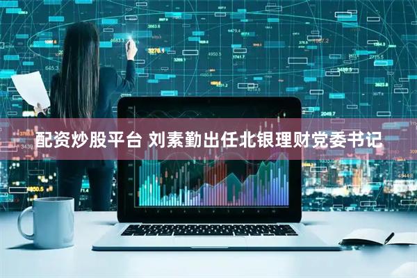 配资炒股平台 刘素勤出任北银理财党委书记