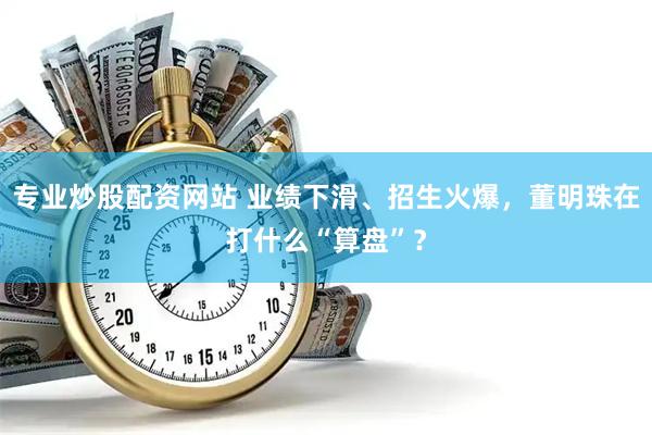 专业炒股配资网站 业绩下滑、招生火爆，董明珠在打什么“算盘”？
